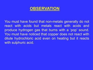 OBSERVATION
You must have found that non-metals generally do not
react with acids but metals react with acids and
produce hydrogen gas that burns with a ‘pop’ sound.
You must have noticed that copper does not react with
dilute hydrochloric acid even on heating but it reacts
with sulphuric acid.
 