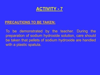 ACTIVITY - 7
To be demonstrated by the teacher. During the
preparation of sodium hydroxide solution, care should
be taken that pellets of sodium hydroxide are handled
with a plastic spatula.
PRECAUTIONS TO BE TAKEN:
 