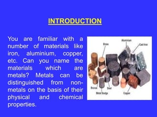 INTRODUCTION
You are familiar with a
number of materials like
iron, aluminium, copper,
etc. Can you name the
materials which are
metals? Metals can be
distinguished from non-
metals on the basis of their
physical and chemical
properties.
 