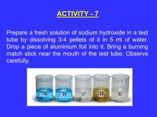 Prepare a fresh solution of sodium hydroxide in a test
tube by dissolving 3-4 pellets of it in 5 ml of water.
Drop a piece of aluminium foil into it. Bring a burning
match stick near the mouth of the test tube. Observe
carefully.
ACTIVITY - 7
 