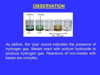 OBSERVATION
As before, the ‘pop’ sound indicates the presence of
hydrogen gas. Metals react with sodium hydroxide to
produce hydrogen gas. Reactions of non-metals with
bases are complex.
 