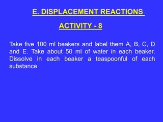 ACTIVITY - 8
E. DISPLACEMENT REACTIONS
Take five 100 ml beakers and label them A, B, C, D
and E. Take about 50 ml of water in each beaker.
Dissolve in each beaker a teaspoonful of each
substance
 