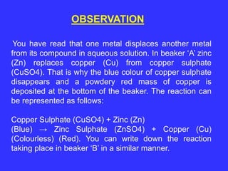 OBSERVATION
You have read that one metal displaces another metal
from its compound in aqueous solution. In beaker ‘A’ zinc
(Zn) replaces copper (Cu) from copper sulphate
(CuSO4). That is why the blue colour of copper sulphate
disappears and a powdery red mass of copper is
deposited at the bottom of the beaker. The reaction can
be represented as follows:
Copper Sulphate (CuSO4) + Zinc (Zn)
(Blue) → Zinc Sulphate (ZnSO4) + Copper (Cu)
(Colourless) (Red). You can write down the reaction
taking place in beaker ‘B’ in a similar manner.
 