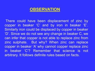 OBSERVATION
There could have been displacement of zinc by
copper in beaker ‘C’ and by iron in beaker ‘E’.
Similarly iron could be displaced by copper in beaker
‘D’. Since we do not see any change in beaker C, we
can infer that copper is not able to replace zinc from
zinc sulphate. But why? When zinc can replace
copper in beaker ‘A’ why cannot copper replace zinc
in beaker ‘C’? Remember that science is not
arbitrary. It follows definite rules based on facts.
 