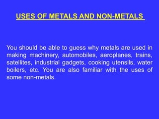 USES OF METALS AND NON-METALS
You should be able to guess why metals are used in
making machinery, automobiles, aeroplanes, trains,
satellites, industrial gadgets, cooking utensils, water
boilers, etc. You are also familiar with the uses of
some non-metals.
 
