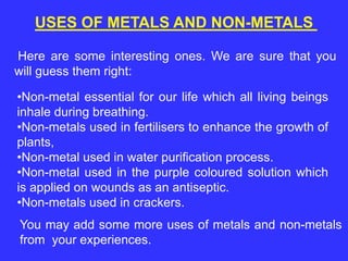 USES OF METALS AND NON-METALS
Here are some interesting ones. We are sure that you
will guess them right:
•Non-metal essential for our life which all living beings
inhale during breathing.
•Non-metals used in fertilisers to enhance the growth of
plants,
•Non-metal used in water purification process.
•Non-metal used in the purple coloured solution which
is applied on wounds as an antiseptic.
•Non-metals used in crackers.
You may add some more uses of metals and non-metals
from your experiences.
 