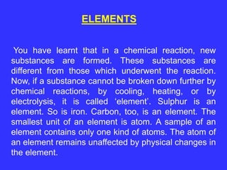 ELEMENTS
You have learnt that in a chemical reaction, new
substances are formed. These substances are
different from those which underwent the reaction.
Now, if a substance cannot be broken down further by
chemical reactions, by cooling, heating, or by
electrolysis, it is called ‘element’. Sulphur is an
element. So is iron. Carbon, too, is an element. The
smallest unit of an element is atom. A sample of an
element contains only one kind of atoms. The atom of
an element remains unaffected by physical changes in
the element.
 