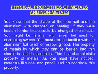 PHYSICAL PROPERTIES OF METALS
AND NON-METALS
You know that the shape of the iron nail and the
aluminium wire changed on beating. If they were
beaten harder these could be changed into sheets.
You might be familiar with silver foil used for
decorating sweets. You must also be familiar with the
aluminium foil used for wrapping food. The property
of metals by which they can be beaten into thin
sheets is called malleability. This is a characteristic
property of metals. As you must have noticed,
materials like coal and pencil lead do not show this
property.
 