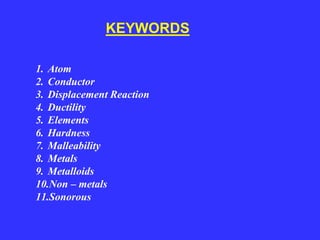 1. Atom
2. Conductor
3. Displacement Reaction
4. Ductility
5. Elements
6. Hardness
7. Malleability
8. Metals
9. Metalloids
10.Non – metals
11.Sonorous
KEYWORDS
 