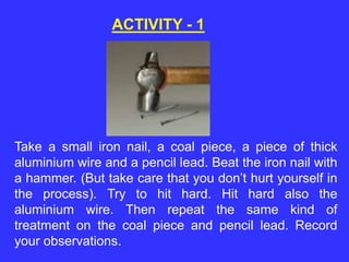 ACTIVITY - 1
Take a small iron nail, a coal piece, a piece of thick
aluminium wire and a pencil lead. Beat the iron nail with
a hammer. (But take care that you don’t hurt yourself in
the process). Try to hit hard. Hit hard also the
aluminium wire. Then repeat the same kind of
treatment on the coal piece and pencil lead. Record
your observations.
 