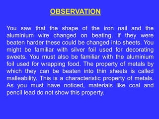 You saw that the shape of the iron nail and the
aluminium wire changed on beating. If they were
beaten harder these could be changed into sheets. You
might be familiar with silver foil used for decorating
sweets. You must also be familiar with the aluminium
foil used for wrapping food. The property of metals by
which they can be beaten into thin sheets is called
malleability. This is a characteristic property of metals.
As you must have noticed, materials like coal and
pencil lead do not show this property.
OBSERVATION
 