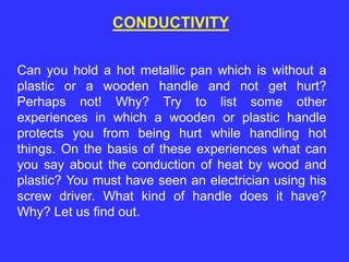 Can you hold a hot metallic pan which is without a
plastic or a wooden handle and not get hurt?
Perhaps not! Why? Try to list some other
experiences in which a wooden or plastic handle
protects you from being hurt while handling hot
things. On the basis of these experiences what can
you say about the conduction of heat by wood and
plastic? You must have seen an electrician using his
screw driver. What kind of handle does it have?
Why? Let us find out.
CONDUCTIVITY
 