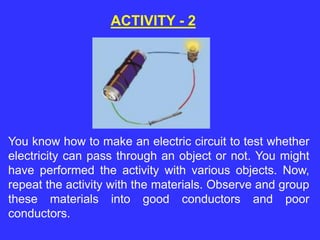 You know how to make an electric circuit to test whether
electricity can pass through an object or not. You might
have performed the activity with various objects. Now,
repeat the activity with the materials. Observe and group
these materials into good conductors and poor
conductors.
ACTIVITY - 2
 
