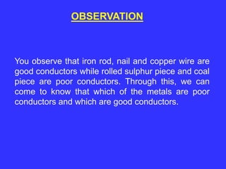 OBSERVATION
You observe that iron rod, nail and copper wire are
good conductors while rolled sulphur piece and coal
piece are poor conductors. Through this, we can
come to know that which of the metals are poor
conductors and which are good conductors.
 