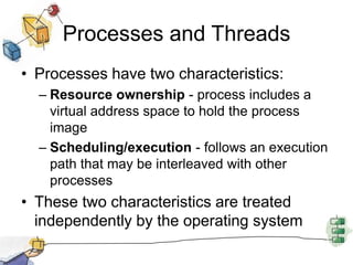 Processes and ThreadsProcesses have two characteristics:Resource ownership - process includes a virtual address space to hold the process imageScheduling/execution - follows an execution path that may be interleaved with other processesThese two characteristics are treated independently by the operating system