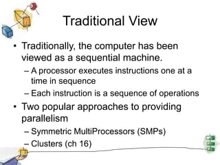 Traditional ViewTraditionally, the computer has been viewed as a sequential machine.A processor executes instructions one at a time in sequenceEach instruction is a sequence of operationsTwo popular approaches to providing parallelismSymmetric MultiProcessors (SMPs)Clusters (ch 16)