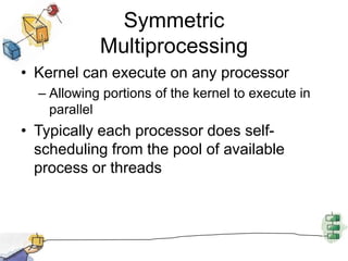 Symmetric MultiprocessingKernel can execute on any processorAllowing portions of the kernel to execute in parallelTypically each processor does self-scheduling from the pool of available process or threads