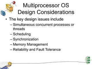 Multiprocessor OSDesign ConsiderationsThe key design issues includeSimultaneous concurrent processes or threadsSchedulingSynchronizationMemory ManagementReliability and Fault Tolerance