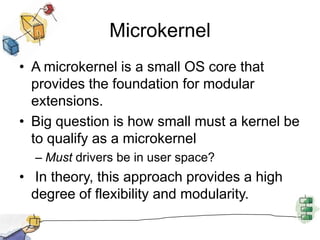 MicrokernelA microkernel is a small OS core that provides the foundation for modular extensions.Big question is how small must a kernel be to qualify as a microkernelMust drivers be in user space? In theory, this approach provides a high degree of flexibility and modularity. 