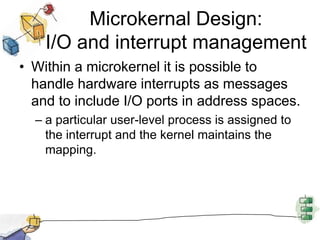 Microkernal Design:I/O and interrupt managementWithin a microkernel it is possible to handle hardware interrupts as messages and to include I/O ports in address spaces.a particular user-level process is assigned to the interrupt and the kernel maintains the mapping.