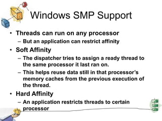 Windows SMP SupportThreads can run on any processorBut an application can restrict affinitySoft AffinityThe dispatcher tries to assign a ready thread to the same processor it last ran on.This helps reuse data still in that processor’s memory caches from the previous execution of the thread.Hard AffinityAn application restricts threads to certain processor