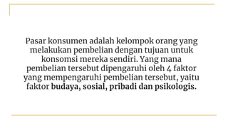 Pasar konsumen adalah kelompok orang yang
melakukan pembelian dengan tujuan untuk
konsomsi mereka sendiri. Yang mana
pembelian tersebut dipengaruhi oleh 4 faktor
yang mempengaruhi pembelian tersebut, yaitu
faktor budaya, sosial, pribadi dan psikologis.
 