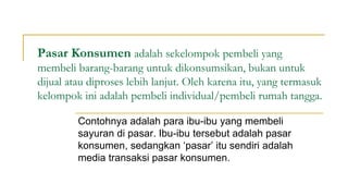 Pasar Konsumen adalah sekelompok pembeli yang
membeli barang-barang untuk dikonsumsikan, bukan untuk
dijual atau diproses lebih lanjut. Oleh karena itu, yang termasuk
kelompok ini adalah pembeli individual/pembeli rumah tangga.
Contohnya adalah para ibu-ibu yang membeli
sayuran di pasar. Ibu-ibu tersebut adalah pasar
konsumen, sedangkan ‘pasar’ itu sendiri adalah
media transaksi pasar konsumen.
 