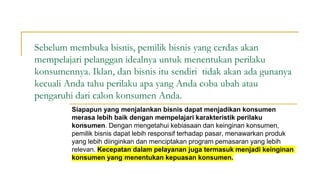 Sebelum membuka bisnis, pemilik bisnis yang cerdas akan
mempelajari pelanggan idealnya untuk menentukan perilaku
konsumennya. Iklan, dan bisnis itu sendiri tidak akan ada gunanya
kecuali Anda tahu perilaku apa yang Anda coba ubah atau
pengaruhi dari calon konsumen Anda.
Siapapun yang menjalankan bisnis dapat menjadikan konsumen
merasa lebih baik dengan mempelajari karakteristik perilaku
konsumen. Dengan mengetahui kebiasaan dan keinginan konsumen,
pemilik bisnis dapat lebih responsif terhadap pasar, menawarkan produk
yang lebih diinginkan dan menciptakan program pemasaran yang lebih
relevan. Kecepatan dalam pelayanan juga termasuk menjadi keinginan
konsumen yang menentukan kepuasan konsumen.
 