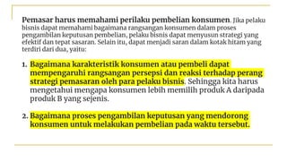 Pemasar harus memahami perilaku pembelian konsumen. Jika pelaku
bisnis dapat memahami bagaimana rangsangan konsumen dalam proses
pengambilan keputusan pembelian, pelaku bisnis dapat menyusun strategi yang
efektif dan tepat sasaran. Selain itu, dapat menjadi saran dalam kotak hitam yang
terdiri dari dua, yaitu:
1. Bagaimana karakteristik konsumen atau pembeli dapat
mempengaruhi rangsangan persepsi dan reaksi terhadap perang
strategi pemasaran oleh para pelaku bisnis. Sehingga kita harus
mengetahui mengapa konsumen lebih memilih produk A daripada
produk B yang sejenis.
2. Bagaimana proses pengambilan keputusan yang mendorong
konsumen untuk melakukan pembelian pada waktu tersebut.
 