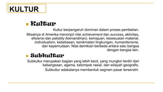 ◼ Kultur
Kultur berpengaruh dominan dalam proses pembelian.
Misalnya di Amerika menonjol nilai achievement dan success, aktivitas,
efisiensi dan patiality (kemandirian), kemajuan, kesesuaian material,
individualism, kebebasan, kenikmatan lingkungan, humaniterisme,
dan kepemudaan. Nilai demikian berbeda antara satu bangsa
dengan bangsa lain.
◼ Subkultur
Subkultur merupakan bagian yang lebih kecil, yang mungkin terdiri dari
kebangsaan, agama, kelompok rasial, dan wilayah geografis.
Subkultur adakalanya membentuk segmen pasar tersendiri.
KULTUR
 