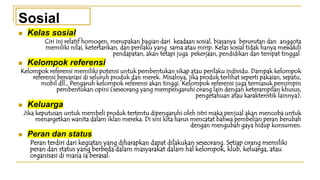 ◼ Kelas sosial
Ciri ini relatif homogen, merupakan bagian dari keadaan sosial, biasanya berurutan dan anggota
memiliki nilai, ketertarikan, dan perilaku yang sama atau mirip. Kelas sosial tidak hanya mewakili
pendapatan, akan tetapi juga pekerjaan, pendidikan dan tempat tinggal.
◼ Kelompok referensi
Kelompok referensi memiliki potensi untuk pembentukan sikap atau perilaku individu. Dampak kelompok
referensi bervariasi di seluruh produk dan merek. Misalnya, jika produk terlihat seperti pakaian, sepatu,
mobil dll., Pengaruh kelompok referensi akan tinggi. Kelompok referensi juga termasuk pemimpin
pembentukan opini (seseorang yang mempengaruhi orang lain dengan keterampilan khusus,
pengetahuan atau karakteristik lainnya).
◼ Keluarga
Jika keputusan untuk membeli produk tertentu dipengaruhi oleh istri maka penjual akan mencoba untuk
menargetkan wanita dalam iklan mereka. Di sini kita harus mencatat bahwa pembelian peran berubah
dengan mengubah gaya hidup konsumen.
◼ Peran dan status
Peran terdiri dari kegiatan yang diharapkan dapat dilakukan seseorang. Setiap orang memiliki
peran dan status yang berbeda dalam masyarakat dalam hal kelompok, klub, keluarga, atau
organisasi di mana ia berasal.
Sosial
 