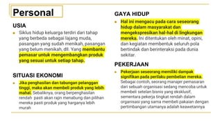 USIA
◼ Siklus hidup keluarga terdiri dari tahap
yang berbeda sebagai lajang muda,
pasangan yang sudah menikah, pasangan
yang belum menikah, dll. Yang membantu
pemasar untuk mengembangkan produk
yang sesuai untuk setiap tahap.
PEKERJAAN
◼ Pekerjaan seseorang memiliki dampak
signifikan pada perilaku pembelian mereka.
Sebagai contoh, seorang manajer pemasaran
dari sebuah organisasi sedang mencoba untuk
membeli setelan bisnis yang eksklusif,
sementara pekerja tingkat rendah dalam
organisasi yang sama membeli pakaian dengan
pertimbangan utamanya adalah keawetannya
SITUASI EKONOMI
◼ Jika penghasilan dan tabungan pelanggan
tinggi, maka akan membeli produk yang lebih
mahal. Sebaliknya, orang berpenghasilan
rendah pasti akan rajin menabung dan pilihan
mereka pasti produk yang harganya lebih
murah
GAYA HIDUP
◼ Hal ini mengacu pada cara seseorang
hidup dalam masyarakat dan
mengekspresikan hal-hal di lingkungan
mereka. Ini ditentukan oleh minat, opini,
dan kegiatan membentuk seluruh pola
bertindak dan berinteraksi pada dunia
sekitar.
Personal
 