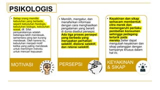 • Setiap orang memiliki
kebutuhan yang berbeda,
seperti kebutuhan fisiologis,
kebutuhan biologis, kebutuhan
sosial, dll. Sifat
persyaratannya adalah
beberapa lebih mendesak,
sementara yang lain kurang
mendesak. Oleh karena itu,
kebutuhan menjadi motif
ketika yang paling mendesak
untuk memimpin individu
untuk mencari kepuasan
MOTIVASI
• Memilih, mengatur, dan
menafsirkan informasi
dengan cara menghasilkan
pengalaman yang berarti
di dunia disebut persepsi.
Ada tiga proses persepsi
yang berbeda yang
merupakan perhatian
selektif, distorsi selektif,
dan retensi selektif.
PERSEPSI
• Keyakinan dan sikap
semacam membentuk
citra merek dan
memengaruhi perilaku
pembelian konsumen
sehingga pedagang
tertarik pada
mereka.Seller dapat
mengubah keyakinan dan
sikap pelanggan dengan
kampanye khusus dalam
hal ini.
KEYAKINAN
& SIKAP
PSIKOLOGIS
 