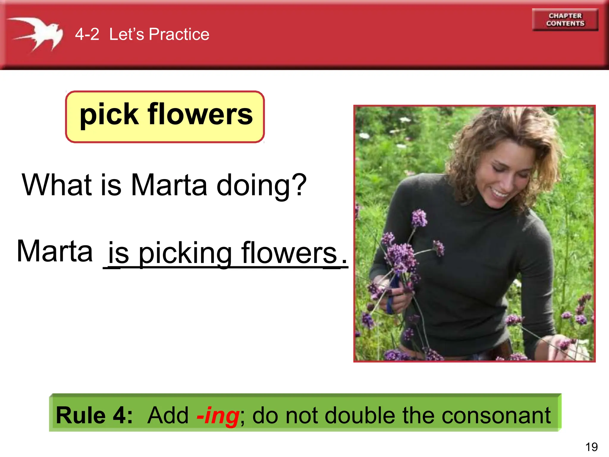 Rule 4: Add -ing; do not double the consonant
What is Marta doing?
Marta
4-2 Let’s Practice
pick flowers
19
_
is picking flowers
_.
 