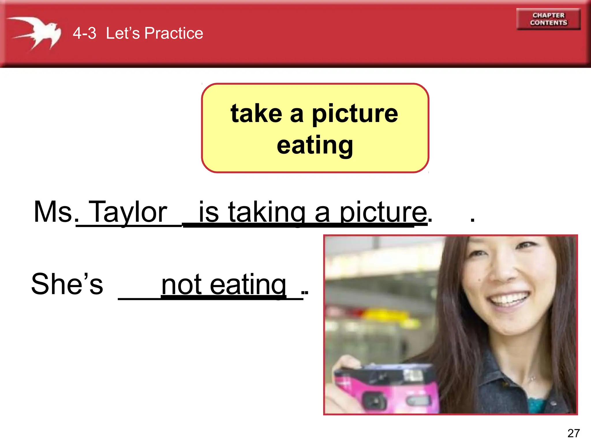 Ms. Taylor ______________ .
She’s ___________.
4-3 Let’s Practice
take a picture
eating
27
is taking a picture .
not eating_.
 