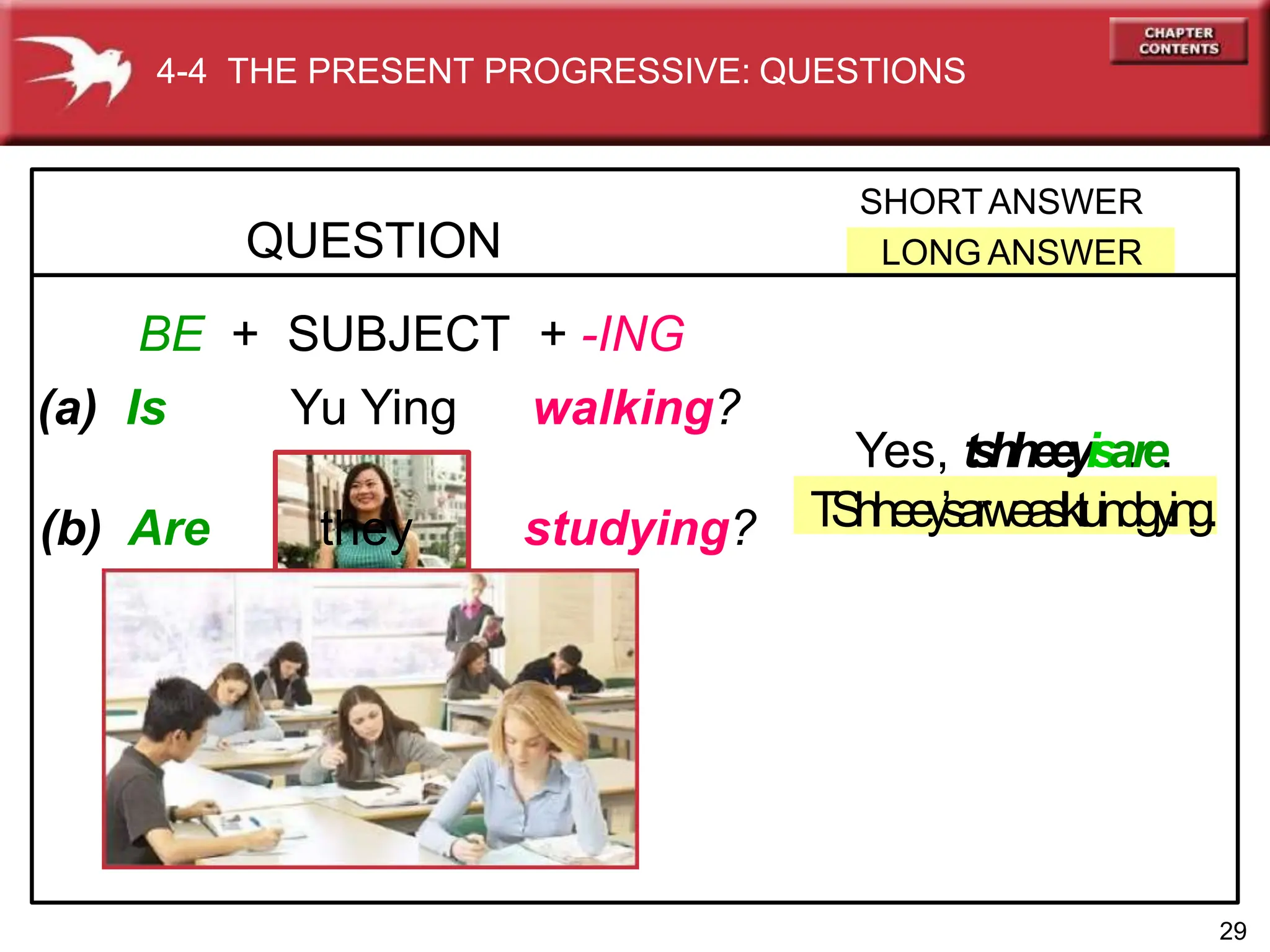 QUESTION
SHORTANSWER
LONG ANSWER
BE + SUBJECT + -ING
(a) Is Yu Ying walking?
(b) Are they studying?
4-4 THE PRESENT PROGRESSIVE: QUESTIONS
Yes, tshheeyisa.re.
TShheey’
sarweaslktuindgy
.ing.
29
 