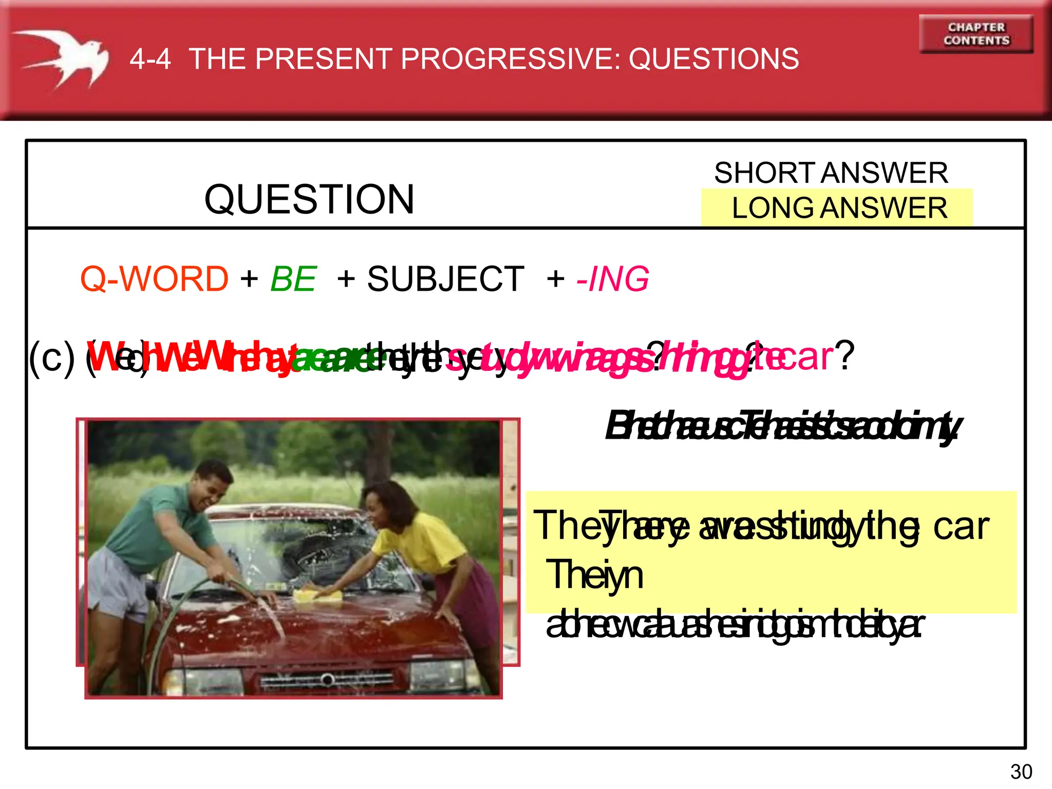 QUESTION
SHORT ANSWER
LONG ANSWER
4-4 THE PRESENT PROGRESSIVE: QUESTIONS
Q-WORD + BE + SUBJECT + -ING
(c) (
W
e
d
)
h
W
e
W
r
h
e
h
a
y
t
a
r
e
a
a
r
r
e
t
e
h
e
t
y
h
t
e
h
s
y
e
t
u
y
d
y
w
w
i
n
a
a
g
s
s
?
h
h
i
i
n
n
g
g
?
t
h
e
car?
B
I
n
e
t
c
h
a
e
u
s
c
T
e
l
h
a
e
i
s
t
s
’
c
s
r
a
o
d
r
o
.
i
r
m
t
y
.
.
TheT
yh
a
e
ry
e a
w
ra
ess
h
tiu
nd
gyt
in
hg
e car
Theiyn
a
t
b
h
r
e
c
w
c
a
l
a
u
a
s
h
e
s
i
r
n
i
o
t
g
o
i
s
m
t
h
d
.
e
i
r
t
c
y
a
.
r
.
30
 