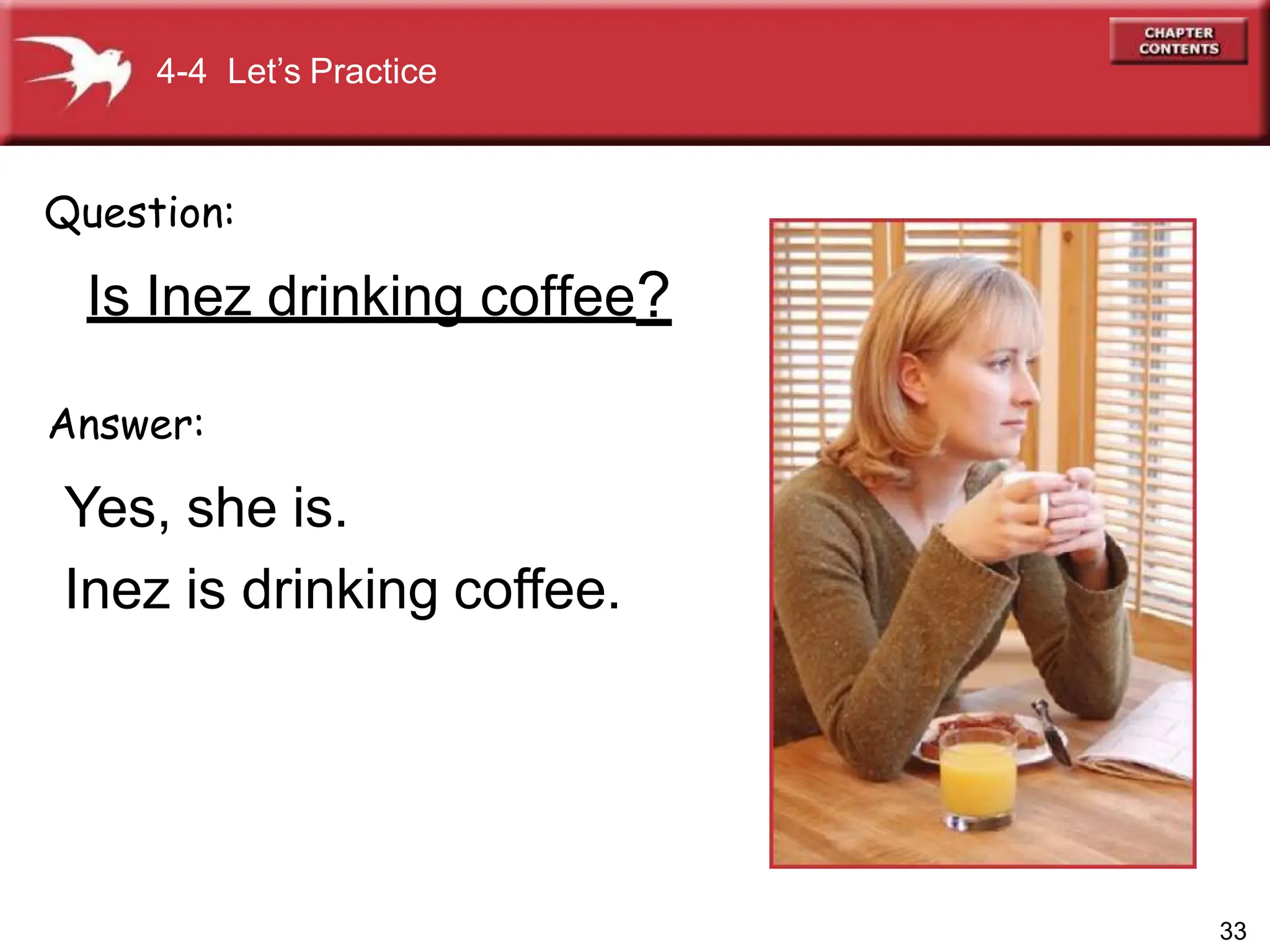 Answer:
Yes, she is.
Inez is drinking coffee.
Question:
Is Inez drinking coffee?
4-4 Let’s Practice
33
 
