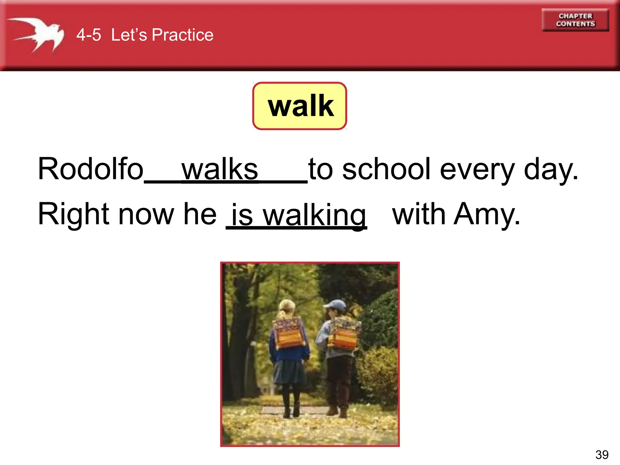 4-5 Let’s Practice
walk
Rodolfo to school every day.
Right now he with Amy.
39
walks
is walking
 