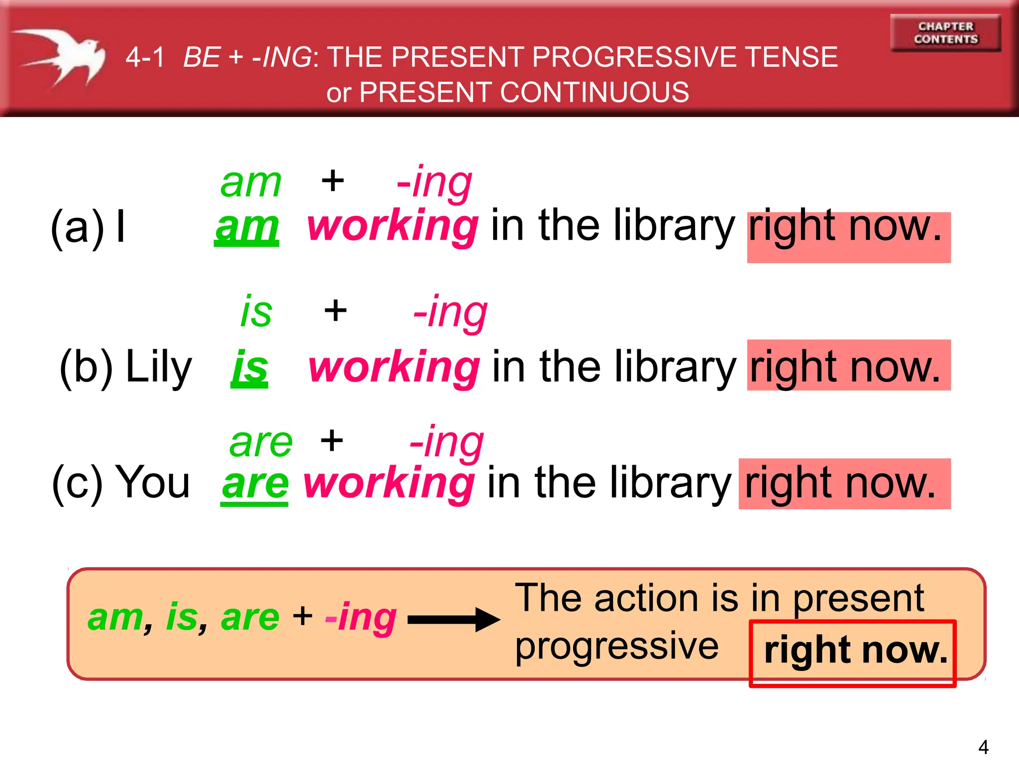 (b) Lily is working in the library right now.
(a) I am working in the library right now.
right now.
am, is, are + -ing
4-1 BE + -ING: THE PRESENT PROGRESSIVE TENSE
or PRESENT CONTINUOUS
4
am + -ing
are + -ing
is + -ing
(c) You are working in the library right now.
The action is in present
progressive
 