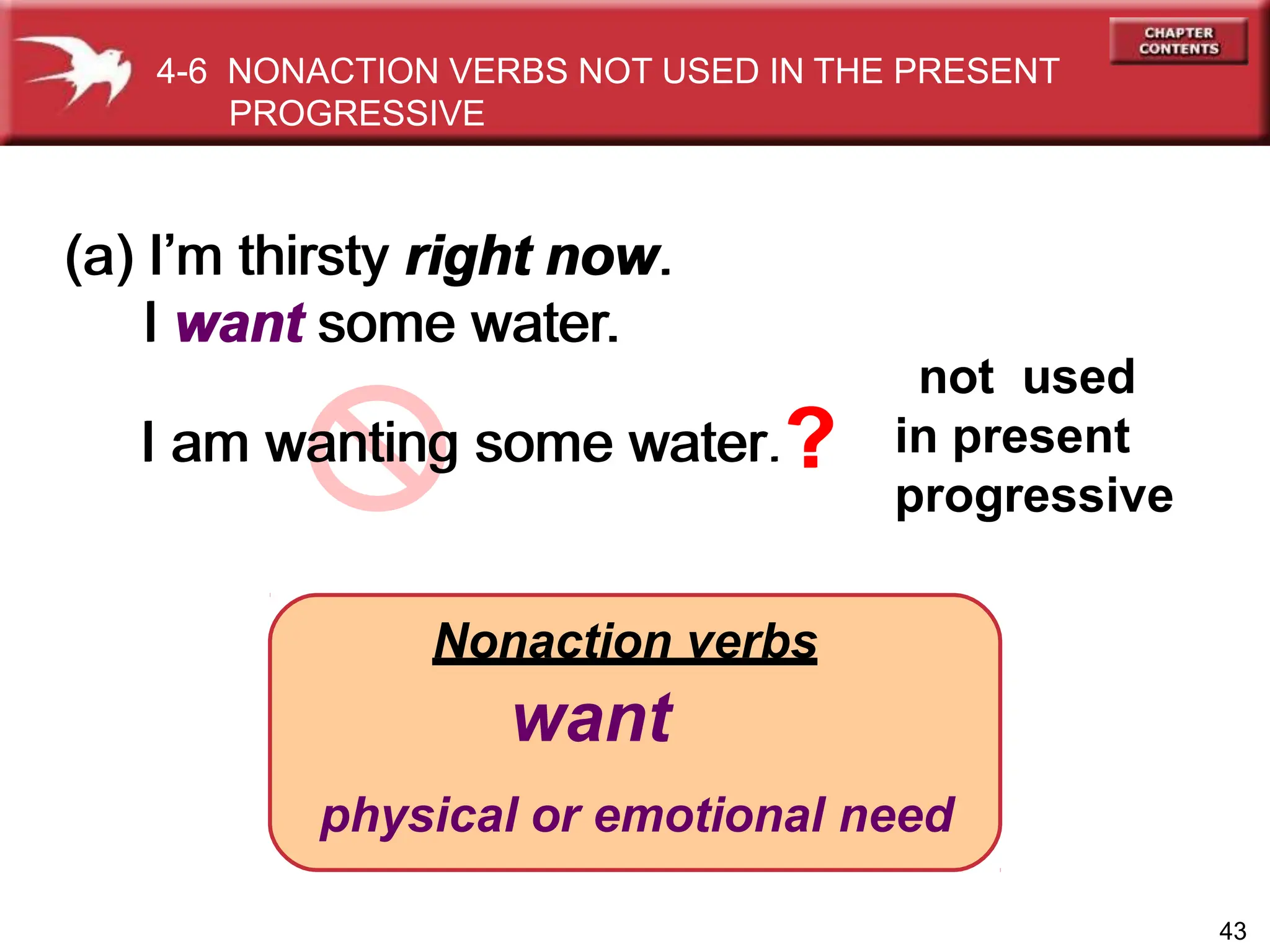 Nonaction verbs
want
physical or emotional need
(a) I’m thirsty right now.
I want some water.
I am wanting some water.?
43
not used
in present
progressive
4-6 NONACTION VERBS NOT USED IN THE PRESENT
PROGRESSIVE
(a) I’m thirsty right now.
I want some water.
I am wanting some water.?
 