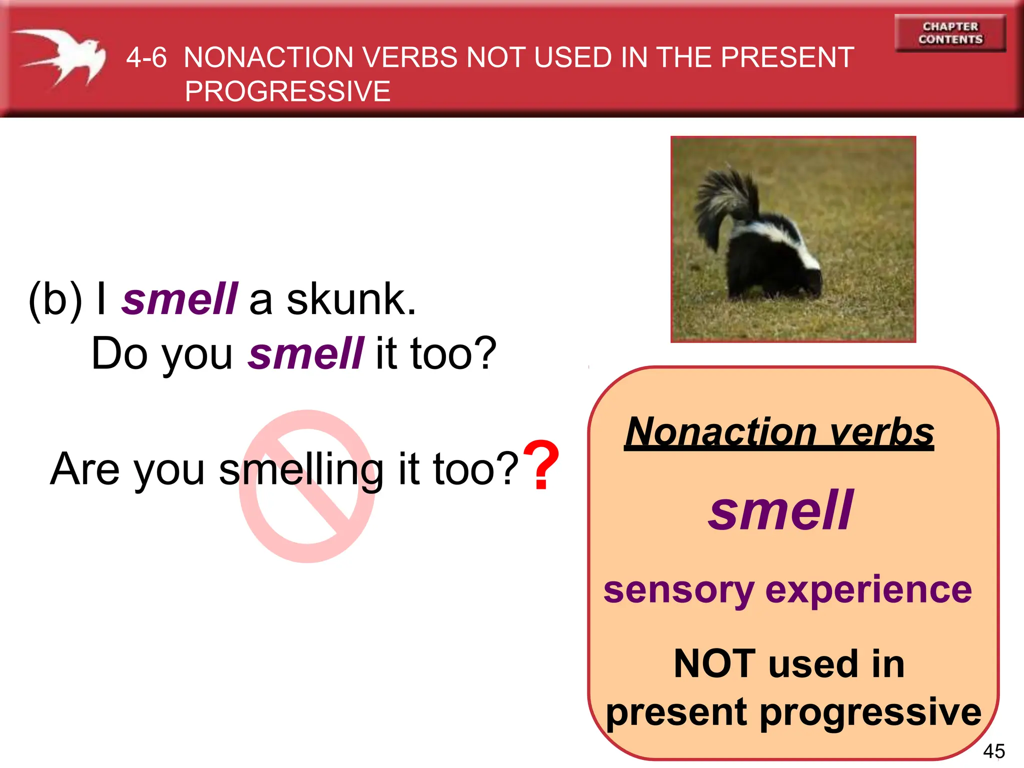 Nonaction verbs
smell
sensory experience
NOT used in
present progressive
(b) I smell a skunk.
Do you smell it too?
Are you smelling it too??
45
4-6 NONACTION VERBS NOT USED IN THE PRESENT
PROGRESSIVE
 