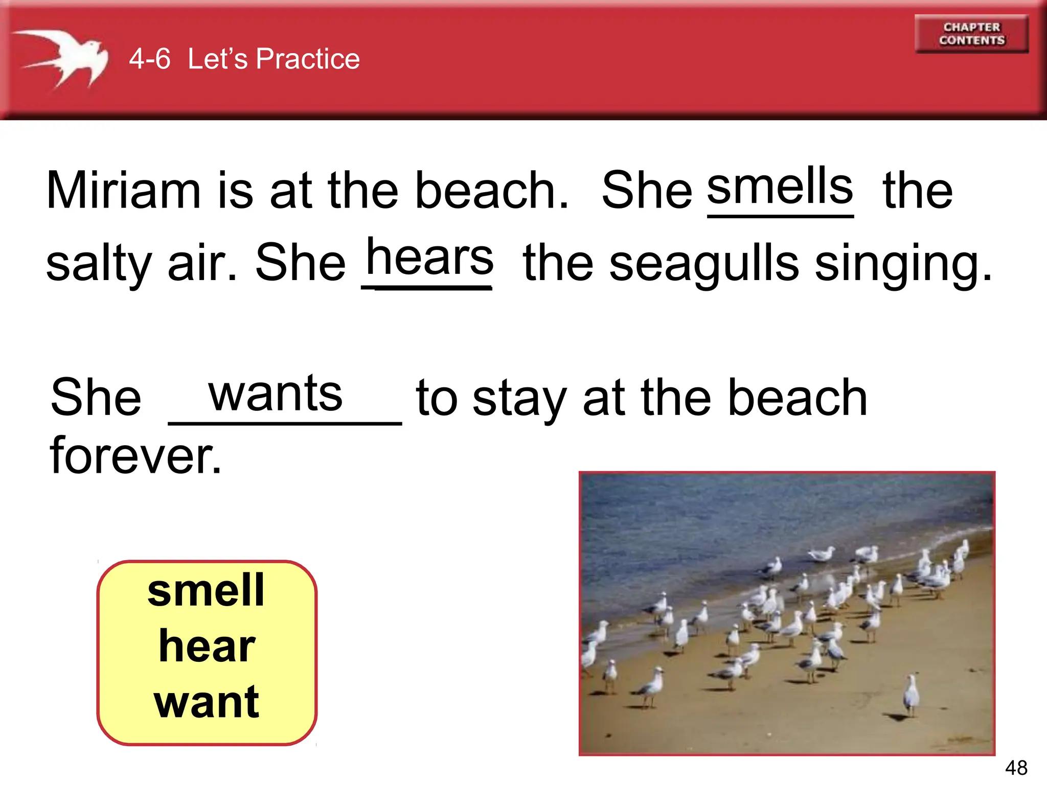 Miriam is at the beach. She _____ the
salty air. She ____ the seagulls singing.
She ________ to stay at the beach
forever.
smell
hear
want
4-6 Let’s Practice
48
wants
smells
hears
 