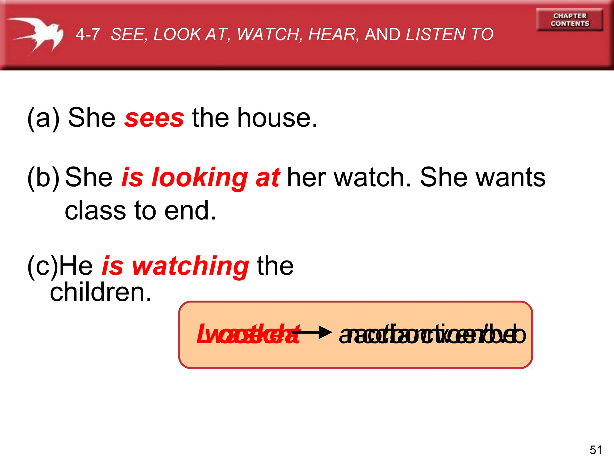 (a) She sees the house.
(b) She is looking at her watch. She wants
class to end.
(c)He is watching the
children.
L
w
o
a
o
s
t
e
k
c
e
h
a
t a
n
a
c
o
c
t
n
t
i
i
o
a
o
n
c
n
t
v
i
v
o
e
e
n
r
r
b
b
v
e
r
b
4-7 SEE, LOOK AT, WATCH, HEAR, AND LISTEN TO
51
 