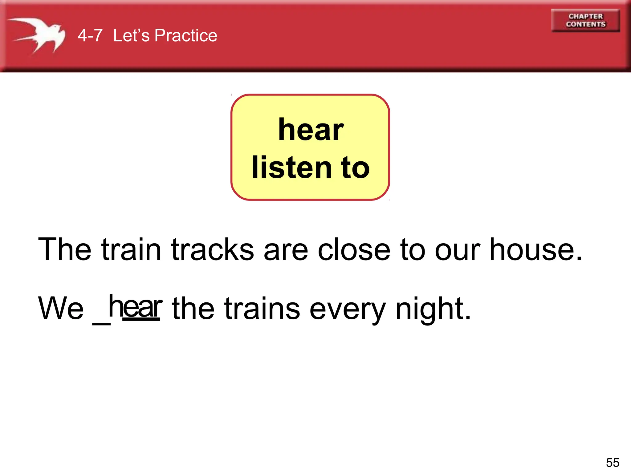 4-7 Let’s Practice
hear
listen to
The train tracks are close to our house.
We _hear the trains every night.
55
 
