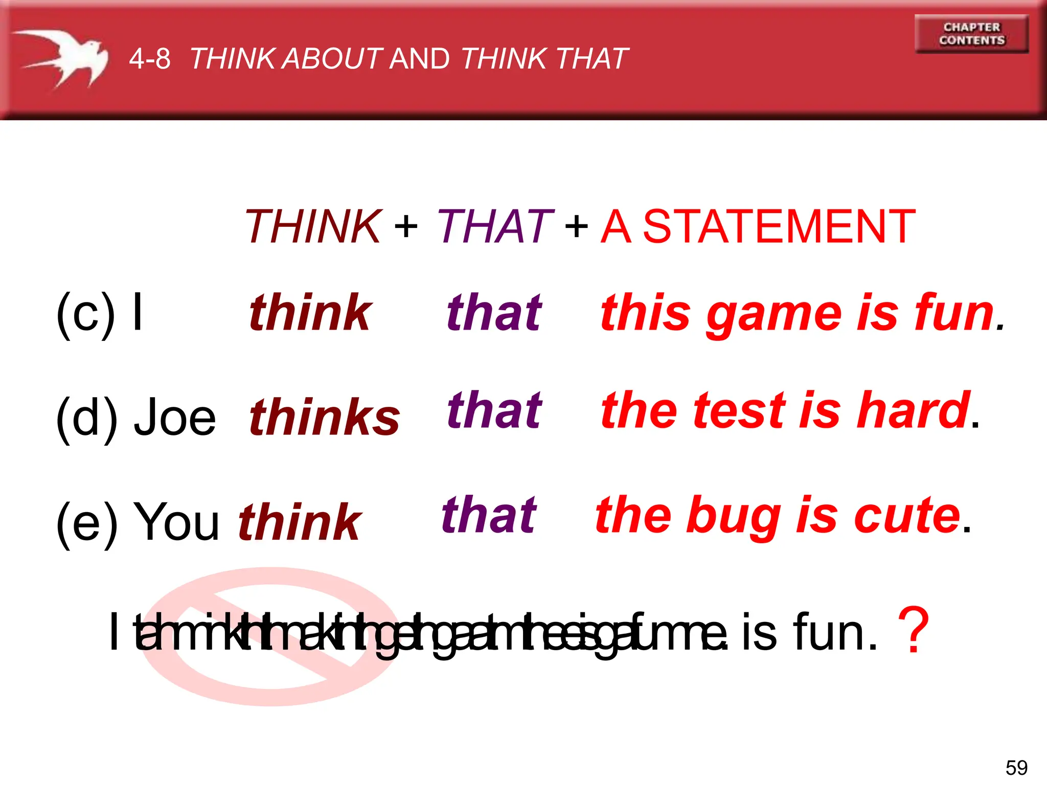THINK + THAT + A STATEMENT
(c) I think
(d) Joe thinks
(e) You think
that
that
that
this game is fun.
the test is hard.
the bug is cute.
I t
a
h
m
i
n
k
t
h
t
i
h
n
a
k
t
i
n
t
h
g
e
t
h
g
a
a
t
m
t
h
e
e
i
s
g
a
f
u
m
n
e
. is fun. ?
59
4-8 THINK ABOUT AND THINK THAT
 