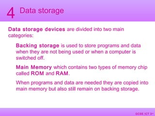 GCSE ICT 3rd
Edition
GCSE ICT 3rd
Data storage
4
Data storage devices are divided into two main
categories:
Backing storage is used to store programs and data
when they are not being used or when a computer is
switched off.
Main Memory which contains two types of memory chip
called ROM and RAM.
When programs and data are needed they are copied into
main memory but also still remain on backing storage.
 