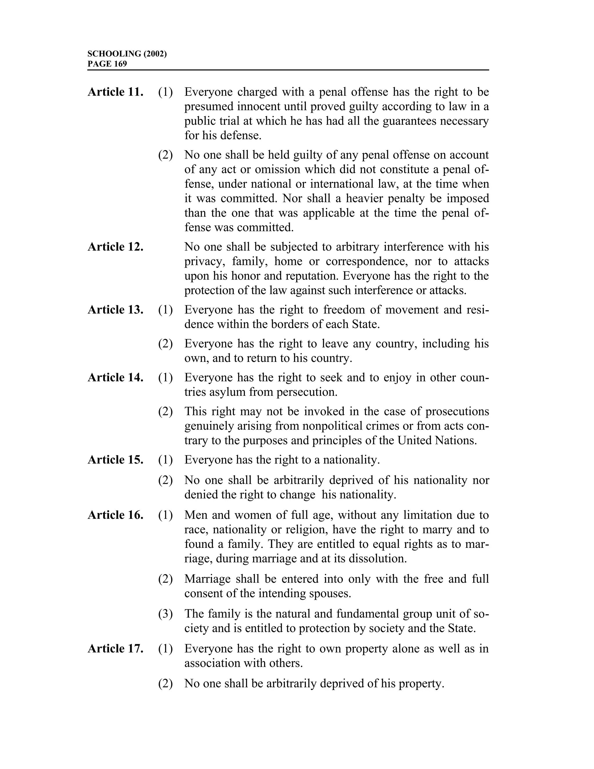 SCHOOLING (2002)
PAGE 169


Article 11.   (1) Everyone charged with a penal offense has the right to be
                  presumed innocent until proved guilty according to law in a
                  public trial at which he has had all the guarantees necessary
                  for his defense.
              (2) No one shall be held guilty of any penal offense on account
                  of any act or omission which did not constitute a penal of-
                  fense, under national or international law, at the time when
                  it was committed. Nor shall a heavier penalty be imposed
                  than the one that was applicable at the time the penal of-
                  fense was committed.
Article 12.        No one shall be subjected to arbitrary interference with his
                   privacy, family, home or correspondence, nor to attacks
                   upon his honor and reputation. Everyone has the right to the
                   protection of the law against such interference or attacks.
Article 13.   (1) Everyone has the right to freedom of movement and resi-
                  dence within the borders of each State.
              (2) Everyone has the right to leave any country, including his
                  own, and to return to his country.
Article 14.   (1) Everyone has the right to seek and to enjoy in other coun-
                  tries asylum from persecution.
              (2) This right may not be invoked in the case of prosecutions
                  genuinely arising from nonpolitical crimes or from acts con-
                  trary to the purposes and principles of the United Nations.
Article 15.   (1) Everyone has the right to a nationality.
              (2) No one shall be arbitrarily deprived of his nationality nor
                  denied the right to change his nationality.
Article 16.   (1) Men and women of full age, without any limitation due to
                  race, nationality or religion, have the right to marry and to
                  found a family. They are entitled to equal rights as to mar-
                  riage, during marriage and at its dissolution.
              (2) Marriage shall be entered into only with the free and full
                  consent of the intending spouses.
              (3) The family is the natural and fundamental group unit of so-
                  ciety and is entitled to protection by society and the State.
Article 17.   (1) Everyone has the right to own property alone as well as in
                  association with others.
              (2) No one shall be arbitrarily deprived of his property.
 
