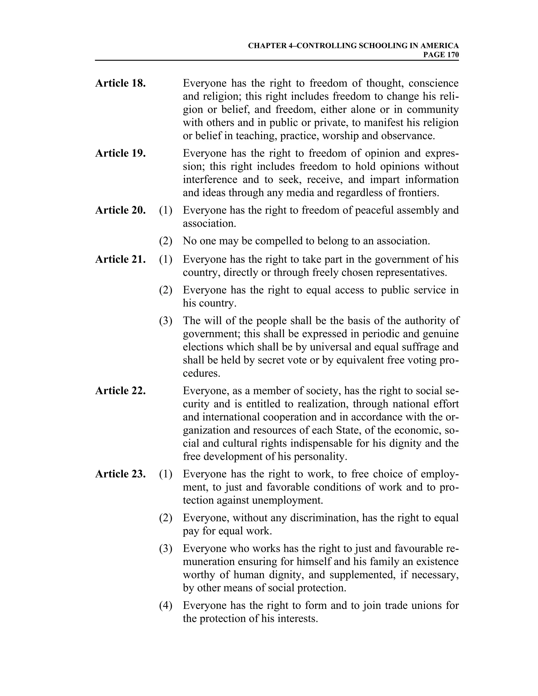 CHAPTER 4–CONTROLLING SCHOOLING IN AMERICA
                                                                    PAGE 170


Article 18.        Everyone has the right to freedom of thought, conscience
                   and religion; this right includes freedom to change his reli-
                   gion or belief, and freedom, either alone or in community
                   with others and in public or private, to manifest his religion
                   or belief in teaching, practice, worship and observance.
Article 19.        Everyone has the right to freedom of opinion and expres-
                   sion; this right includes freedom to hold opinions without
                   interference and to seek, receive, and impart information
                   and ideas through any media and regardless of frontiers.
Article 20.   (1) Everyone has the right to freedom of peaceful assembly and
                  association.
              (2) No one may be compelled to belong to an association.
Article 21.   (1) Everyone has the right to take part in the government of his
                  country, directly or through freely chosen representatives.
              (2) Everyone has the right to equal access to public service in
                  his country.
              (3) The will of the people shall be the basis of the authority of
                  government; this shall be expressed in periodic and genuine
                  elections which shall be by universal and equal suffrage and
                  shall be held by secret vote or by equivalent free voting pro-
                  cedures.
Article 22.        Everyone, as a member of society, has the right to social se-
                   curity and is entitled to realization, through national effort
                   and international cooperation and in accordance with the or-
                   ganization and resources of each State, of the economic, so-
                   cial and cultural rights indispensable for his dignity and the
                   free development of his personality.
Article 23.   (1) Everyone has the right to work, to free choice of employ-
                  ment, to just and favorable conditions of work and to pro-
                  tection against unemployment.
              (2) Everyone, without any discrimination, has the right to equal
                  pay for equal work.
              (3) Everyone who works has the right to just and favourable re-
                  muneration ensuring for himself and his family an existence
                  worthy of human dignity, and supplemented, if necessary,
                  by other means of social protection.
              (4) Everyone has the right to form and to join trade unions for
                  the protection of his interests.
 