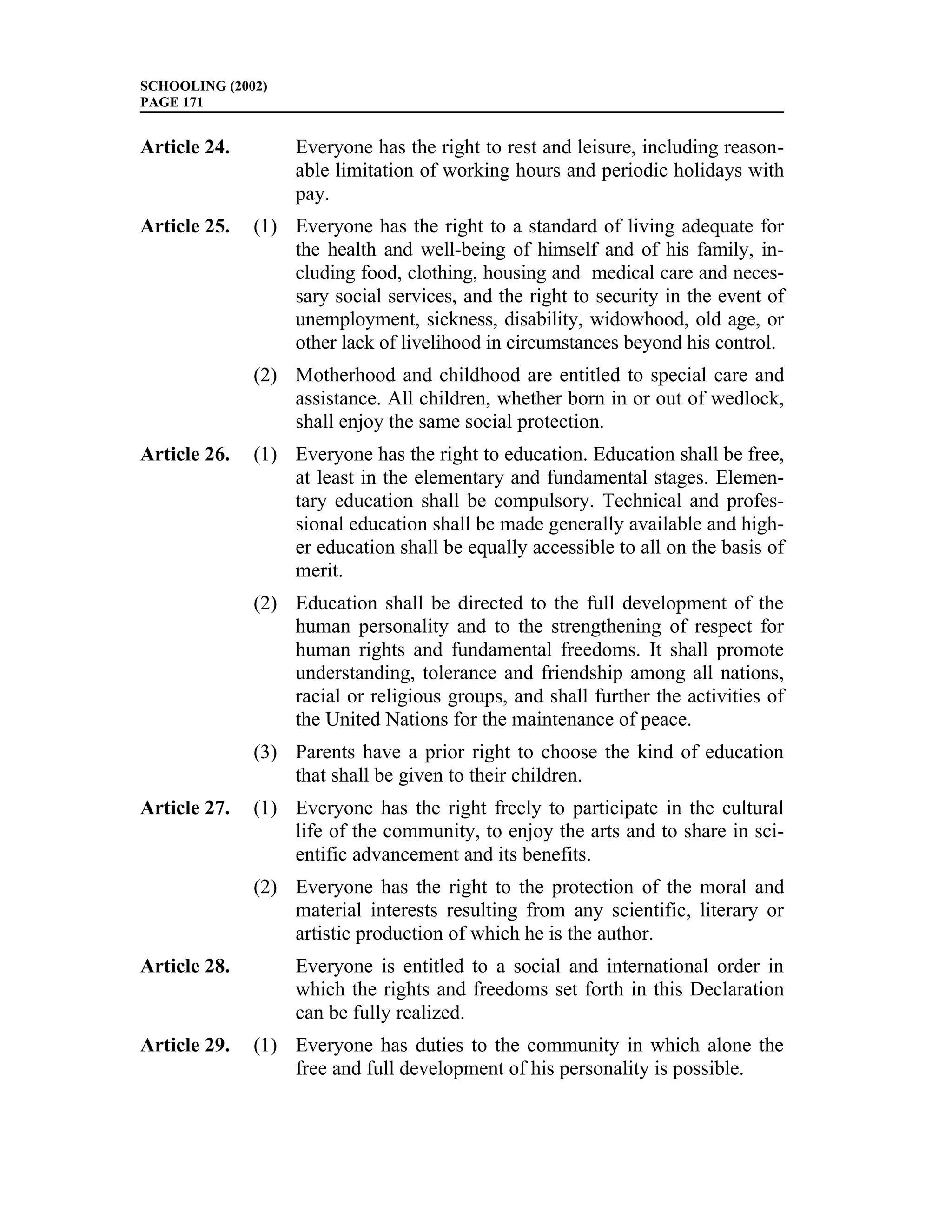 SCHOOLING (2002)
PAGE 171


Article 24.        Everyone has the right to rest and leisure, including reason-
                   able limitation of working hours and periodic holidays with
                   pay.
Article 25.   (1) Everyone has the right to a standard of living adequate for
                  the health and well-being of himself and of his family, in-
                  cluding food, clothing, housing and medical care and neces-
                  sary social services, and the right to security in the event of
                  unemployment, sickness, disability, widowhood, old age, or
                  other lack of livelihood in circumstances beyond his control.
              (2) Motherhood and childhood are entitled to special care and
                  assistance. All children, whether born in or out of wedlock,
                  shall enjoy the same social protection.
Article 26.   (1) Everyone has the right to education. Education shall be free,
                  at least in the elementary and fundamental stages. Elemen-
                  tary education shall be compulsory. Technical and profes-
                  sional education shall be made generally available and high-
                  er education shall be equally accessible to all on the basis of
                  merit.
              (2) Education shall be directed to the full development of the
                  human personality and to the strengthening of respect for
                  human rights and fundamental freedoms. It shall promote
                  understanding, tolerance and friendship among all nations,
                  racial or religious groups, and shall further the activities of
                  the United Nations for the maintenance of peace.
              (3) Parents have a prior right to choose the kind of education
                  that shall be given to their children.
Article 27.   (1) Everyone has the right freely to participate in the cultural
                  life of the community, to enjoy the arts and to share in sci-
                  entific advancement and its benefits.
              (2) Everyone has the right to the protection of the moral and
                  material interests resulting from any scientific, literary or
                  artistic production of which he is the author.
Article 28.        Everyone is entitled to a social and international order in
                   which the rights and freedoms set forth in this Declaration
                   can be fully realized.
Article 29.   (1) Everyone has duties to the community in which alone the
                  free and full development of his personality is possible.
 